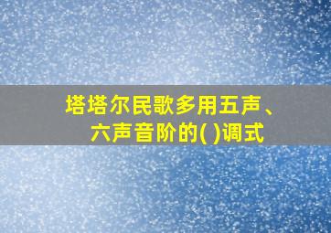 塔塔尔民歌多用五声、六声音阶的( )调式